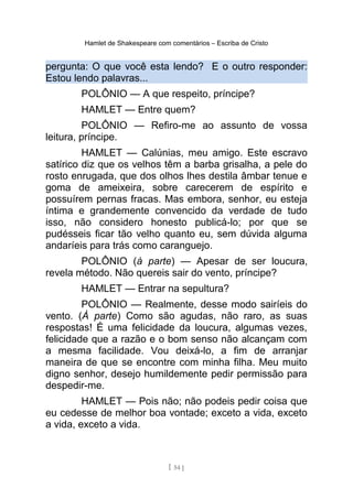 Hamlet de Shakespeare com comentários – Escriba de Cristo
pergunta: O que você esta lendo? E o outro responder:
Estou lendo palavras...
POLÔNIO — A que respeito, príncipe?
HAMLET — Entre quem?
POLÔNIO — Refiro-me ao assunto de vossa
leitura, príncipe.
HAMLET — Calúnias, meu amigo. Este escravo
satírico diz que os velhos têm a barba grisalha, a pele do
rosto enrugada, que dos olhos lhes destila âmbar tenue e
goma de ameixeira, sobre carecerem de espírito e
possuírem pernas fracas. Mas embora, senhor, eu esteja
íntima e grandemente convencido da verdade de tudo
isso, não considero honesto publicá-lo; por que se
pudésseis ficar tão velho quanto eu, sem dúvida alguma
andaríeis para trás como caranguejo.
POLÔNIO (à parte) — Apesar de ser loucura,
revela método. Não quereis sair do vento, príncipe?
HAMLET — Entrar na sepultura?
POLÔNIO — Realmente, desse modo sairíeis do
vento. (À parte) Como são agudas, não raro, as suas
respostas! É uma felicidade da loucura, algumas vezes,
felicidade que a razão e o bom senso não alcançam com
a mesma facilidade. Vou deixá-lo, a fim de arranjar
maneira de que se encontre com minha filha. Meu muito
digno senhor, desejo humildemente pedir permissão para
despedir-me.
HAMLET — Pois não; não podeis pedir coisa que
eu cedesse de melhor boa vontade; exceto a vida, exceto
a vida, exceto a vida.
[ 54 ]
 