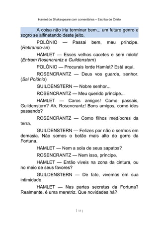 Hamlet de Shakespeare com comentários – Escriba de Cristo
A coisa não iria terminar bem... um futuro genro e
sogro se alfinetando deste jeito.
POLÔNIO — Passai bem, meu príncipe.
(Retirando-se)
HAMLET — Esses velhos cacetes e sem miolo!
(Entram Rosencrantz e Guildenstern)
POLÔNIO — Procurais lorde Hamlet? Está aqui.
ROSENCRANTZ — Deus vos guarde, senhor.
(Sai Polônio)
GUILDENSTERN — Nobre senhor...
ROSENCRANTZ — Meu querido príncipe...
HAMLET — Caros amigos! Como passais,
Guildenstern? Ah, Rosencrantz! Bons amigos, como ides
passando?
ROSENCRANTZ — Como filhos medíocres da
terra.
GUILDENSTERN — Felizes por não o sermos em
demasia. Não somos o botão mais alto do gorro da
Fortuna.
HAMLET — Nem a sola de seus sapatos?
ROSENCRANTZ — Nem isso, príncipe.
HAMLET — Então viveis na zona da cintura, ou
no meio de seus favores?
GUILDENSTERN — De fato, vivemos em sua
intimidade.
HAMLET — Nas partes secretas da Fortuna?
Realmente, é uma meretriz. Que novidades há?
[ 55 ]
 