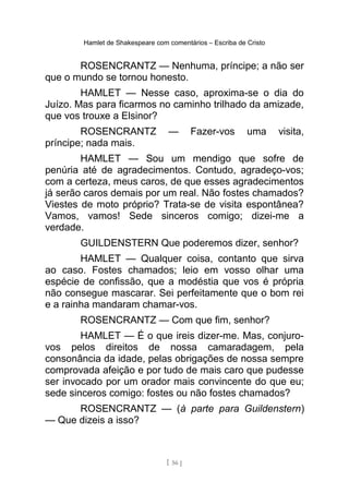 Hamlet de Shakespeare com comentários – Escriba de Cristo
ROSENCRANTZ — Nenhuma, príncipe; a não ser
que o mundo se tornou honesto.
HAMLET — Nesse caso, aproxima-se o dia do
Juízo. Mas para ficarmos no caminho trilhado da amizade,
que vos trouxe a Elsinor?
ROSENCRANTZ — Fazer-vos uma visita,
príncipe; nada mais.
HAMLET — Sou um mendigo que sofre de
penúria até de agradecimentos. Contudo, agradeço-vos;
com a certeza, meus caros, de que esses agradecimentos
já serão caros demais por um real. Não fostes chamados?
Viestes de moto próprio? Trata-se de visita espontânea?
Vamos, vamos! Sede sinceros comigo; dizei-me a
verdade.
GUILDENSTERN Que poderemos dizer, senhor?
HAMLET — Qualquer coisa, contanto que sirva
ao caso. Fostes chamados; leio em vosso olhar uma
espécie de confissão, que a modéstia que vos é própria
não consegue mascarar. Sei perfeitamente que o bom rei
e a rainha mandaram chamar-vos.
ROSENCRANTZ — Com que fim, senhor?
HAMLET — É o que ireis dizer-me. Mas, conjuro-
vos pelos direitos de nossa camaradagem, pela
consonância da idade, pelas obrigações de nossa sempre
comprovada afeição e por tudo de mais caro que pudesse
ser invocado por um orador mais convincente do que eu;
sede sinceros comigo: fostes ou não fostes chamados?
ROSENCRANTZ — (à parte para Guildenstern)
— Que dizeis a isso?
[ 56 ]
 