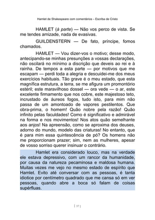 Hamlet de Shakespeare com comentários – Escriba de Cristo
HAMLET (à parte) — Não vos perco de vista. Se
me tendes amizade, nada de evasivas.
GUILDENSTERN — De fato, príncipe, fomos
chamados.
HAMLET — Vou dizer-vos o motivo; desse modo,
antecipando-se minhas presunções a vossas declarações,
não oscilará no mínimo a discrição que deveis ao rei e à
rainha. De tempos a esta parte — por motivos que me
escapam — perdi toda a alegria e descuidei-me dos meus
exercícios habituais. Tão grave é o meu estado, que esta
magnífica estrutura, a terra, se me afigura um promontório
estéril; este maravilhoso dossel — ora vede — o ar, este
excelente firmamento que nos cobre, este majestoso teto,
incrustado de áureos fogos, tudo isto, para mim não
passa de um amontoado de vapores pestilentos. Que
obra-prima, o homem! Quão nobre pela razão! Quão
infinito pelas faculdades! Como é significativo e admirável
na forma e nos movimentos! Nos atos quão semelhante
aos anjos! Na apreensão, como se aproxima dos deuses,
adorno do mundo, modelo das criaturas! No entanto, que
é para mim essa quintescência de pó? Os homens não
me proporcionam prazer; sim, nem as mulheres, apesar
de vosso sorriso querer insinuar o contrário.
Hamlet era considerado louco, mas na verdade
ele estava depressivo, com um rancor da humanidade,
por causa da natureza pecaminosa e maldosa humana.
Muitas vezes me vejo no mesmo estado de espírito que
Hamlet. Evito até conversar com as pessoas, é tanta
idiotice por centímetro quadrado que me cansa só em ver
pessoas, quando abre a boca só falam de coisas
supérfluas.
[ 57 ]
 