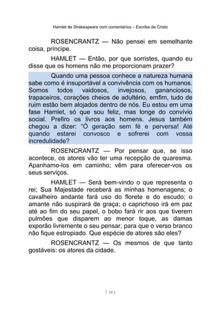 Hamlet de Shakespeare com comentários – Escriba de Cristo
ROSENCRANTZ — Não pensei em semelhante
coisa, príncipe.
HAMLET — Então, por que sorristes, quando eu
disse que os homens não me proporcionam prazer?
Quando uma pessoa conhece a natureza humana
sabe como é insuportável a convivência com os humanos.
Somos todos vaidosos, invejosos, gananciosos,
trapaceiros, corações cheios de adultério, emfim, tudo de
ruim estão bem alojados dentro de nós. Eu estou em uma
fase Hamlet, só que sou feliz, mas longe do convívio
social. Prefiro os livros aos homens. Jesus também
chegou a dizer: “Ó geração sem fé e perversa! Até
quando estarei convosco e sofrerei com vossa
incredulidade?
ROSENCRANTZ — Por pensar que, se isso
acontece, os atores vão ter uma recepção de quaresma.
Apanhamo-los em caminho; vêm para oferecer-vos os
seus serviços.
HAMLET — Será bem-vindo o que representa o
rei; Sua Majestade receberá as minhas homenagens; o
cavalheiro andante fará uso do florete e do escudo; o
amante não suspirará de graça; o caprichoso irá em paz
até ao fim do seu papel, o bobo fará rir aos que tiverem
pulmões que disparem ao menor toque, as damas
exporão livremente o seu pensar, para que o verso branco
não fique estropiado. Que espécie de atores são eles?
ROSENCRANTZ — Os mesmos de que tanto
gostáveis: os atores da cidade.
[ 58 ]
 