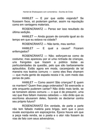 Hamlet de Shakespeare com comentários – Escriba de Cristo
HAMLET — E por que estão viajando? Se
ficassem fixos, só poderiam ganhar, assim na reputação
como em vantagens materiais.
ROSENCRANTZ — Penso ser isso resultado da
última sedição.
HAMLET — Ainda gozam de conceito igual ao do
tempo em que eu estava na cidade?
ROSENCRANTZ — Não tanto, meu senhor.
HAMLET — E qual a causa? Ficaram
enferrujados?
ROSENCRANTZ — Não; esforçam-se como de
costume; mas apareceu por aí uma ninhada de crianças,
uns frangotes que trazem a público todas as
particularidades da questão, pelo que são barbaramente
aplaudidos. Estão agora em moda, cacarejando de tal
maneira nos teatros comuns — como eles lhes chamam
— que muita gente de espada receia ir lá, com medo das
penas de pato.
HAMLET — Como assim! São crianças? E quem
os mantem? Quem lhes paga ordenados? Só exercerão a
arte enquanto puderem cantar? Não dirão mais tarde, se
se tornarem atores comuns — o que é de presumir, uma
vez que lhes faltam maiores cabedais — não dirão que os
escritores abusaram deles, fazendo os declamar contra
seu próprio futuro?
ROSENCRANTZ Em verdade, de parte a parte
não tem faltado matéria para brigas, sem que o povo
revele escrúpulos em espicaçá-los. Época houve em que
a peça nada rendia, se o poeta e o ator não fossem às
vias de fato com seus adversários.
[ 59 ]
 