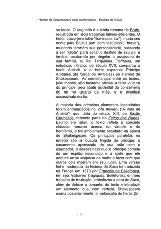 Hamlet de Shakespeare com comentários – Escriba de Cristo
se louco. O segundo é a lenda romana de Bruto,
registrada em dois trabalhos latinos diferentes. O
herói, Lúcio (em latim "iluminado, luz"), muda seu
nome para Brutus (em latim "estúpido", "bravo"),
mudando também sua personalidade, passando
a ser "idiota" para evitar o destino de seu pai e
irmãos, acabando por degolar o assassino de
sua família, o Rei Tarquinius. Torfaeus, um
estudioso nórdico do século XVII, comparou o
herói Amlodi e o herói espanhol Príncipe
Ambales (da Saga de Ambales) ao Hamlet de
Shakespeare. As semelhanças entre os textos,
pelo menos, são bastante óbvias: a falsa loucura
do príncipe, seu abate acidental do conselheiro
do rei no quarto da mãe, e o eventual
assassinato do tio.
A maioria dos primeiros elementos legendários
foram entrelaçados no Vita Amlethi ("A Vida de
Amleto") que data do século XIII, de Saxão
Gramático, fazendo parte do Feitos dos Danos.
Escrito em latim, o texto reflete o conceito
clássico romano acerca da virtude e do
heroísmo, e foi amplamente estudado na época
de Shakespeare. Os principais paralelos no
enredo são a loucura fingida do príncipe, o
casamento apressado de sua mãe com o
usurpador, o assassinato que o príncipe comete
de um espião escondido e a sorte que ele
adquire ao se esquivar da morte e fazer com que
outros dois morram em seu lugar. Uma versão
fiel e moderada da história de Saxo foi traduzida
na França em 1570 por François de Belleforest,
em seu Histoires Tragiques. Belleforest, em seu
trabalho de tradução, embelezou a obra de Saxo,
além de dobrar o tamanho do texto e introduzir
um elemento que, com certeza, Shakespeare
usaria posteriormente: a melancolia do herói. (5)
[ 6 ]
 
