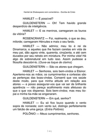 Hamlet de Shakespeare com comentários – Escriba de Cristo
HAMLET — É possível?
GUILDENSTERN — Oh! Tem havido grande
desperdício de inteligência.
HAMLET — E os meninos, carregaram os louros
da vitória?
ROSENCRANTZ — Foi, realmente, o que se deu,
milorde; carregaram Hércules e mais o seu fardo.
HAMLET — Não admira; meu tio é rei da
Dinamarca, e aqueles que lhe faziam caretas em vida de
meu pai, dão agora vinte, quarenta, cinqüenta, e até cem
ducados por seu retrato em miniatura. Por minha vida! Há
algo de sobrenatural em tudo isso. Assim pudesse a
filosofia descobri-lo. (Ouve-se toque de clarins)
GUILDENSTERN — São os atores que chegam.
HAMLET — Senhores, sois bem-vindos a Elsinor.
Apertemo-nos as mãos; os cumprimentos e cortesias são
as pertenças das boas-vindas. Consenti que vos saúde
deste modo, para que minha atitude em relação aos
atores — e posso assegurar-vos que vai ser de brilhante
aparência — não pareça acolhimento mais afetuoso do
que o que vos dispenso. Sois bem-vindos; mas meu tio-
pai e minha tia-mãe se enganaram.
GUILDENSTERN — Em quê, senhor?
HAMLET — Eu só fico louco quando o vento
sopra de noroeste; com vento sul, distingo perfeitamente
um falcão de uma garça. (Entra Polônio)
POLÔNIO — Meus cumprimentos, senhores.
[ 60 ]
 