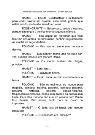 Hamlet de Shakespeare com comentários – Escriba de Cristo
HAMLET — Escuta, Guildenstern; e tu também;
para cada ouvido um ouvinte: esse bebê grande que
estais vendo, ainda não saiu dos cueiros.
ROSENCRANTZ — Nesse caso, voltou a usá-los,
porque dizem que a velhice é uma segunda infância.
HAMLET — Sou capaz de adivinhar que vem
falar-me dos atores. Tendes razão, senhor; foi justamente
na manhã de segunda-feira.
POLÔNIO — Meu senhor, tenho uma notícia a
dar-vos.
HAMLET — Meu senhor, tenho uma notícia a dar-
vos: quando Roscius era ator em Roma...
POLÔNIO — Os atores acabam de chegar,
príncipe.
HAMLET — Lará, lará...
POLÔNIO — Palavra de honra.
HAMLET — Então, cada um veio montado na sua
besta.
POLÔNIO — São os melhores do mundo para
tragédia, comédia, história, pastoral, comédia pastoral,
pastoral histórica, pastoral trágico-histórica,
trágicocômico-histórica, cenas sem divisão ou poesia sem
limite. Para eles, Sêneca não é muito pesado nem Plauto
leve demais. São únicos, tanto para ler como no
improviso.
HAMLET — Ó Jefté, juiz de Israel, que tesouro
possuías!
POLÔNIO — Que tesouro era, príncipe?
[ 61 ]
 