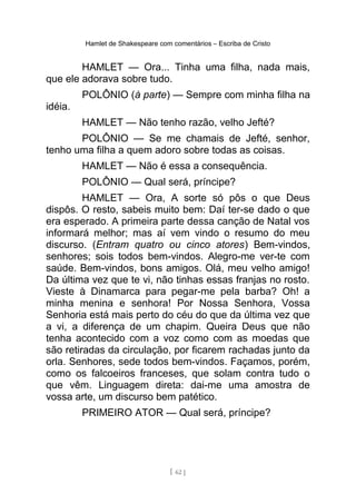 Hamlet de Shakespeare com comentários – Escriba de Cristo
HAMLET — Ora... Tinha uma filha, nada mais,
que ele adorava sobre tudo.
POLÔNIO (à parte) — Sempre com minha filha na
idéia.
HAMLET — Não tenho razão, velho Jefté?
POLÔNIO — Se me chamais de Jefté, senhor,
tenho uma filha a quem adoro sobre todas as coisas.
HAMLET — Não é essa a consequência.
POLÔNIO — Qual será, príncipe?
HAMLET — Ora, A sorte só pôs o que Deus
dispôs. O resto, sabeis muito bem: Daí ter-se dado o que
era esperado. A primeira parte dessa canção de Natal vos
informará melhor; mas aí vem vindo o resumo do meu
discurso. (Entram quatro ou cinco atores) Bem-vindos,
senhores; sois todos bem-vindos. Alegro-me ver-te com
saúde. Bem-vindos, bons amigos. Olá, meu velho amigo!
Da última vez que te vi, não tinhas essas franjas no rosto.
Vieste à Dinamarca para pegar-me pela barba? Oh! a
minha menina e senhora! Por Nossa Senhora, Vossa
Senhoria está mais perto do céu do que da última vez que
a vi, a diferença de um chapim. Queira Deus que não
tenha acontecido com a voz como com as moedas que
são retiradas da circulação, por ficarem rachadas junto da
orla. Senhores, sede todos bem-vindos. Façamos, porém,
como os falcoeiros franceses, que solam contra tudo o
que vêm. Linguagem direta: dai-me uma amostra de
vossa arte, um discurso bem patético.
PRIMEIRO ATOR — Qual será, príncipe?
[ 62 ]
 