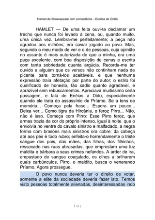 Hamlet de Shakespeare com comentários – Escriba de Cristo
HAMLET — De uma feita ouvi-te declamar um
trecho que nunca foi levado à cena, ou, quando muito,
uma única vez. Lembra-me perfeitamente; a peça não
agradou aos milhões; era caviar jogado ao povo. Mas,
segundo o meu modo de ver e o de pessoas, cuja opinião
no assunto é mais autorizada do que a minha, era uma
peça excelente, com boa disposição de cenas e escrita
com tanta sobriedade quanta argúcia. Recorda-me ter
ouvido a alguém que os versos não continham nada de
picante para torná-los aceitáveis, e que nenhuma
expressão traía afetação por parte do autor; o estilo foi
qualificado de honesto, tão sadio quanto agradável, e
aprazível sem rebuscamentos. Apreciava muitíssimo certa
passagem, e fala de Enéias a Dido, especialmente
quando ele trata do assassínio de Príamo. Se a tens de
memória... Começa pela frase... Espera um pouco...
Deixa ver... Como tigre da Hircânia, o feroz Pirro... Não,
não é isso. Começa com Pirro: Esse Pirro feroz, que
armas trazia da cor do próprio intenso, igual à noite. que o
envolvia no ventre do cavalo sinistro e malfadado, a negra
forma com brasões mais sinistros ora cobre: da cabeça
até aos pés é todo rubro; enfeita-o horrendamente o triste
sangue dos pais, das mães, das filhas, dos filhinhos,
ressecado nas ruas abrasadas, que emprestam uma luz
maldita e bárbara a seus crimes nefandos. A arder de ira,
empastado de sangue coagulado, os olhos a brilharem
quais carbúnculos, Pirro, o maldito, busca o venerando
Príamo. Agora prossegue.
O povo nunca deveria ter o direito de votar,
somente a elite da sociedade deveria fazer isto. Temos
visto pessoas totalmente alienadas, desinteressadas indo
[ 63 ]
 