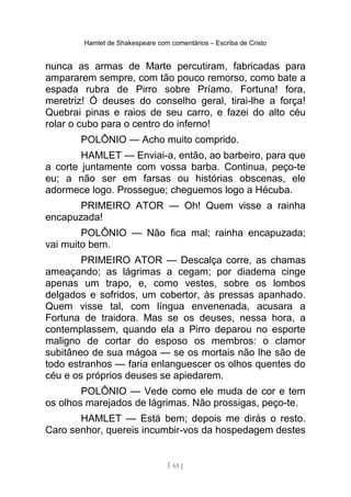 Hamlet de Shakespeare com comentários – Escriba de Cristo
nunca as armas de Marte percutiram, fabricadas para
ampararem sempre, com tão pouco remorso, como bate a
espada rubra de Pirro sobre Príamo. Fortuna! fora,
meretriz! Ó deuses do conselho geral, tirai-lhe a força!
Quebrai pinas e raios de seu carro, e fazei do alto céu
rolar o cubo para o centro do inferno!
POLÔNIO — Acho muito comprido.
HAMLET — Enviai-a, então, ao barbeiro, para que
a corte juntamente com vossa barba. Continua, peço-te
eu; a não ser em farsas ou histórias obscenas, ele
adormece logo. Prossegue; cheguemos logo a Hécuba.
PRIMEIRO ATOR — Oh! Quem visse a rainha
encapuzada!
POLÔNIO — Não fica mal; rainha encapuzada;
vai muito bem.
PRIMEIRO ATOR — Descalça corre, as chamas
ameaçando; as lágrimas a cegam; por diadema cinge
apenas um trapo, e, como vestes, sobre os lombos
delgados e sofridos, um cobertor, às pressas apanhado.
Quem visse tal, com língua envenenada, acusara a
Fortuna de traidora. Mas se os deuses, nessa hora, a
contemplassem, quando ela a Pirro deparou no esporte
maligno de cortar do esposo os membros: o clamor
subitâneo de sua mágoa — se os mortais não lhe são de
todo estranhos — faria enlanguescer os olhos quentes do
céu e os próprios deuses se apiedarem.
POLÔNIO — Vede como ele muda de cor e tem
os olhos marejados de lágrimas. Não prossigas, peço-te.
HAMLET — Está bem; depois me dirás o resto.
Caro senhor, quereis incumbir-vos da hospedagem destes
[ 65 ]
 