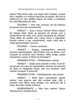 Hamlet de Shakespeare com comentários – Escriba de Cristo
atores? Mas tomai nota: que sejam bem tratados, porque
são o espelho e a crônica resumida da época. Ser-vos-ia
preferível um ruim epitáfio depois de morto, a andardes
em vida difamados por eles.
POLÔNIO — Pois não, príncipe; hei de tratá-los
de acordo com seu merecimento.
HAMLET — Com a breca, homem! Muito melhor!
Se fôsseis tratar todas as pessoas de acordo com o
merecimento de cada uma, quem escaparia da chibata?
Tratai deles de acordo com vossa honra e dignidade.
Quanto menor o seu merecimento, maior valor terá a
vossa generosidade. Levai-os.
POLÔNIO — Vamos, senhores.
HAMLET — Amigos, acompanhai-o. Amanhã
teremos representação. (Sai Polônio com os atores, com
exceção do primeiro ator) Ouviste, velho amigo, podes
representar a peça “A Morte de Gonzaga”?
PRIMEIRO ATOR — Perfeitamente, senhor.
HAMLET — Então será amanhã à noite. E ser-te-
á possível, em caso de necessidade, decorar um discurso
de doze ou dezesseis linhas, que vou escrever, para
insertar na peça? É possível?
PRIMEIRO ATOR — Perfeitamente, meu senhor.
HAMLET — Muito bem; acompanha aquele
senhor; mas peço-te que não zombes dele. (Sai o
primeiro ator) Meus bons amigos, vou deixá-los até à
noite. Sois bem-vindos a Elsinor.
ROSENCRANTZ — Meu bom senhor! (Saem
Rosencrantz e Guildenstern)
[ 66 ]
 