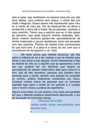 Hamlet de Shakespeare com comentários – Escriba de Cristo
com a cena, que confessam na mesma hora em voz alta
seus delitos, pois embora sem língua, o crime fala por
modo milagroso. Esses atores irão representar para meu
tio a morte de meu pai. Hei de observar-lhe os olhos e
sondar-lhe a alma até o fundo. Se se assustar, conheço o
meu caminho. Talvez que o espírito que eu vi não passe
do demônio, que pode assumir formas atraentes. Sim,
talvez mesmo tencione perder-me, aproveitando-se de
minha melancolia e pouca resistência, como sói proceder
com tais espíritos. Preciso de razões mais convincentes
do que isso tudo. E a peça é a coisa, eu sei, com que a
consciência hei de apanhar o rei. (Sai)
No texto acima que Hamlet escreveu, ele fala
sobre a infâmia do rei e ter matado o pai de Hamlet para
tomar o seu trono e sua esposa. Achei interessante o fato
de Hamlet ter dito eu o espírito que se apresentou como
seu pai, poderia ser um demônio que estaria se
aproveitando do estado melancólico dele para induzi-lo a
erro. Isto de fato acontece, pessoas que perdem seus
parentes para a morte, sentem uma atração de consultar
os mortos, prática totalmente condenada por Deus.
Conheço muitos casos de pessoas que se tornaram
espíritas logo após a morte de um parente e o contato
com o morto o levou a prática do espiritismo.
Alguns anos atrás um juiz aceitou uma carta psicografada
em que o falecido prestava depoimento absolvendo o réu
da acusação de homicídio doloso.
PROVAS DO ALÉM
Justiça aceita cartas psicografadas para
absolver réus
•
[ 68 ]
 