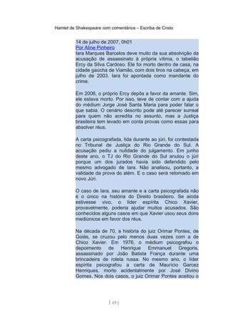 Hamlet de Shakespeare com comentários – Escriba de Cristo
14 de julho de 2007, 0h01
Por Aline Pinheiro
Iara Marques Barcelos deve muito da sua absolvição da
acusação de assassinato à própria vítima, o tabelião
Ercy da Silva Cardoso. Ele foi morto dentro de casa, na
cidade gaúcha de Viamão, com dois tiros na cabeça, em
julho de 2003. Iara foi apontada como mandante do
crime.
Em 2006, o próprio Ercy depôs a favor da amante. Sim,
ele estava morto. Por isso, teve de contar com a ajuda
do médium Jorge José Santa Maria para poder falar o
que sabia. O cenário descrito pode até parecer surreal
para quem não acredita no assunto, mas a Justiça
brasileira tem levado em conta provas como essas para
absolver réus.
A carta psicografada, lida durante ao júri, foi contestada
no Tribunal de Justiça do Rio Grande do Sul. A
acusação pediu a nulidade do julgamento. Em junho
deste ano, o TJ do Rio Grande do Sul anulou o júri
porque um dos jurados havia sido defendido pelo
mesmo advogado de Iara. Não analisou, portanto, a
validade da prova do além. E o caso será retomado em
novo Júri.
O caso de Iara, seu amante e a carta psicografada não
é o único na história do Direito brasileiro. Se ainda
estivesse vivo, o líder espírita Chico Xavier,
provavelmente, poderia ajudar muitos acusados. São
conhecidos alguns casos em que Xavier usou seus dons
mediúnicos em favor dos réus.
Na década de 70, a história do juiz Orimar Pontes, de
Goiás, se cruzou pelo menos duas vezes com a de
Chico Xavier. Em 1976, o médium psicografou o
depoimento de Henrique Emmanuel Gregoris,
assassinado por João Batista França durante uma
brincadeira de roleta russa. No mesmo ano, o líder
espírita psicografou a carta de Maurício Garcez
Henriques, morto acidentalmente por José Divino
Gomes. Nos dois casos, o juiz Orimar Pontes aceitou o
[ 69 ]
 