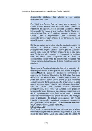 Hamlet de Shakespeare com comentários – Escriba de Cristo
depoimento póstumo das vítimas e os jurados
absolveram os réus.
Em 1980, em Campo Grande, outra vez um escrito de
Chico Xavier esteve nos tribunais como prova da
inocência de alguém. José Francisco Marcondes Maria
foi acusado de matar a sua mulher, Cleide Maria, ex-
miss Campo Grande. O médium recebeu o espírito de
Cleide. Com o depoimento, José Francisco foi
absolvido. Em novo júri, chegou a ser condenado, mas a
pena já estava prescrita.
Dentro do universo jurídico, não há nada de errado na
atitude da Justiça. Nada impede que cartas
psicografadas sejam usadas como provas judiciais,
assim como não há nenhum problema de o réu jurar
pela Bíblia que não cometeu o crime ou ainda justificar
seu ato como uma obrigação de fé. Para os
especialistas, lançar mão de argumentos religiosos não
viola a característica laica do Estado Brasileiro. Apenas
confirma.
“Dizer que o Estado é laico significa dizer que ele não
tem religião oficial, e não que ele não aceita a religião”,
explica Maurício Zanóide, advogado criminalista e
membro do Instituto Brasileiro de Ciências Criminais
(IBCCrim). No entanto, ela considera que a carta não
pode ser usada como única prova já que depende
exclusivamente da fé. Afinal, não há argumentos lógicos
para a prova do além. “Não há racionalidade discursiva.”
Daí as cartas das vítimas mortas servirem,
principalmente, nos júris. Os jurados não precisam
fundamentar suas decisões, mas apenas responder se o
réu é culpado ou inocente. Para formar essa convicção,
não há nada que impeça a prova do além. “Há vedação
para a produção de provas conseguidas por meios
imorais, por exemplo, mas não é o caso das mensagens
psicografadas”, explica o juiz Luiz Guilherme Marques,
da 2ª Vara Cível de Juiz de Fora (MG).
Influência no júri
Em Viamão, a acusação de Iara reclama que a leitura
da carta psicografada influenciou os jurados, o que não
deixa de estar certo. Mais uma vez, nada de errado há
[ 70 ]
 