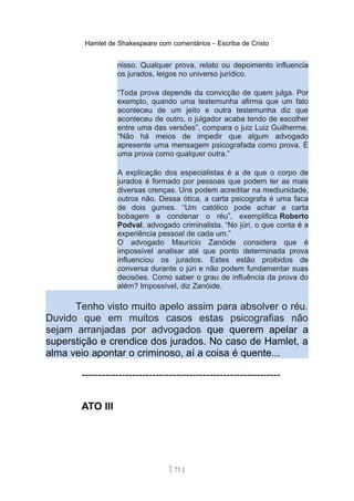 Hamlet de Shakespeare com comentários – Escriba de Cristo
nisso. Qualquer prova, relato ou depoimento influencia
os jurados, leigos no universo jurídico.
“Toda prova depende da convicção de quem julga. Por
exemplo, quando uma testemunha afirma que um fato
aconteceu de um jeito e outra testemunha diz que
aconteceu de outro, o julgador acaba tendo de escolher
entre uma das versões”, compara o juiz Luiz Guilherme.
“Não há meios de impedir que algum advogado
apresente uma mensagem psicografada como prova. É
uma prova como qualquer outra.”
A explicação dos especialistas é a de que o corpo de
jurados é formado por pessoas que podem ter as mais
diversas crenças. Uns podem acreditar na mediunidade,
outros não. Dessa ótica, a carta psicografa é uma faca
de dois gumes. “Um católico pode achar a carta
bobagem e condenar o réu”, exemplifica Roberto
Podval, advogado criminalista. “No júri, o que conta é a
experiência pessoal de cada um.”
O advogado Maurício Zanóide considera que é
impossível analisar até que ponto determinada prova
influenciou os jurados. Estes estão proibidos de
conversa durante o júri e não podem fundamentar suas
decisões. Como saber o grau de influência da prova do
além? Impossível, diz Zanóide.
Tenho visto muito apelo assim para absolver o réu.
Duvido que em muitos casos estas psicografias não
sejam arranjadas por advogados que querem apelar a
superstição e crendice dos jurados. No caso de Hamlet, a
alma veio apontar o criminoso, aí a coisa é quente...
-----------------------------------------------------------
ATO III
[ 71 ]
 