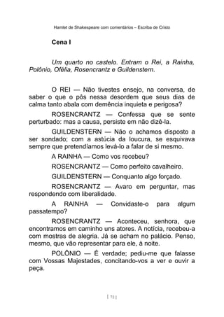 Hamlet de Shakespeare com comentários – Escriba de Cristo
Cena I
Um quarto no castelo. Entram o Rei, a Rainha,
Polônio, Ofélia, Rosencrantz e Guildenstern.
O REI — Não tivestes ensejo, na conversa, de
saber o que o pôs nessa desordem que seus dias de
calma tanto abala com demência inquieta e perigosa?
ROSENCRANTZ — Confessa que se sente
perturbado: mas a causa, persiste em não dizê-la.
GUILDENSTERN — Não o achamos disposto a
ser sondado; com a astúcia da loucura, se esquivava
sempre que pretendíamos levá-lo a falar de si mesmo.
A RAINHA — Como vos recebeu?
ROSENCRANTZ — Como perfeito cavalheiro.
GUILDENSTERN — Conquanto algo forçado.
ROSENCRANTZ — Avaro em perguntar, mas
respondendo com liberalidade.
A RAINHA — Convidaste-o para algum
passatempo?
ROSENCRANTZ — Aconteceu, senhora, que
encontramos em caminho uns atores. A notícia, recebeu-a
com mostras de alegria. Já se acham no palácio. Penso,
mesmo, que vão representar para ele, à noite.
POLÔNIO — É verdade; pediu-me que falasse
com Vossas Majestades, concitando-vos a ver e ouvir a
peça.
[ 72 ]
 
