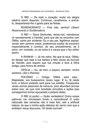 Hamlet de Shakespeare com comentários – Escriba de Cristo
O REI — De todo o coração; muito me alegra
sabê-lo assim disposto. Continuai, cavalheiros, a animá-
lo, despertando-lhe o gosto para as festas.
ROSENCRANTZ — Pois não, senhor! (Saem
Rosencrantz e Guildenstern)
O REI — Doce Gertrudes, deixa-nos; mandamos
vir secretamente a Hamlet, para que ele se encontre com
Ofélia, como por acidente. Eu e seu pai, legítimos espias,
vendo sem sermos vistos, poderemos avaliar do encontro
imparcialmente e concluir, do seu procedimento, se é
amor, em verdade, ou se outra é a causa que o faz sofrer
assim.
A RAINHA — Já me retiro. No que te toca, Ofélia,
só desejo que seja a tua beleza a feliz causa da loucura
de Hamlet, pois espero que tua virtude o leve à trilha
antiga, para honra de ambos.
OFÉLIA — Eu, de mim, o espero, também, minha
senhora. (Sai a Rainha)
POLÔNIO — Chega, Ofélia, para aqui...
Majestade, ora busquemos nosso lugar. E tu, lê neste
livro; a leitura pretexto será para tua solidão. Freqüentes
vezes somos passíveis de censura, pois abundam provas
sobre isso, de que com bondade simulada e ações pias
conseguimos tornar açucarado o próprio diabo.
O REI (à parte) — Quão verdadeiro! Como essas
palavras me chicoteiam fundo a consciência! O rosto
rebocado das rameiras não é mais feio, sob a artificial
beleza, do que a minha ação debaixo do verniz com que a
enfeitam meus discursos. Oh fardo horrível!
[ 73 ]
 