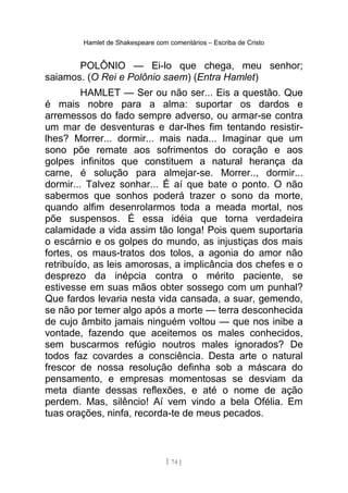 Hamlet de Shakespeare com comentários – Escriba de Cristo
POLÔNIO — Ei-lo que chega, meu senhor;
saiamos. (O Rei e Polônio saem) (Entra Hamlet)
HAMLET — Ser ou não ser... Eis a questão. Que
é mais nobre para a alma: suportar os dardos e
arremessos do fado sempre adverso, ou armar-se contra
um mar de desventuras e dar-lhes fim tentando resistir-
lhes? Morrer... dormir... mais nada... Imaginar que um
sono põe remate aos sofrimentos do coração e aos
golpes infinitos que constituem a natural herança da
carne, é solução para almejar-se. Morrer.., dormir...
dormir... Talvez sonhar... É aí que bate o ponto. O não
sabermos que sonhos poderá trazer o sono da morte,
quando alfim desenrolarmos toda a meada mortal, nos
põe suspensos. É essa idéia que torna verdadeira
calamidade a vida assim tão longa! Pois quem suportaria
o escárnio e os golpes do mundo, as injustiças dos mais
fortes, os maus-tratos dos tolos, a agonia do amor não
retribuído, as leis amorosas, a implicância dos chefes e o
desprezo da inépcia contra o mérito paciente, se
estivesse em suas mãos obter sossego com um punhal?
Que fardos levaria nesta vida cansada, a suar, gemendo,
se não por temer algo após a morte — terra desconhecida
de cujo âmbito jamais ninguém voltou — que nos inibe a
vontade, fazendo que aceitemos os males conhecidos,
sem buscarmos refúgio noutros males ignorados? De
todos faz covardes a consciência. Desta arte o natural
frescor de nossa resolução definha sob a máscara do
pensamento, e empresas momentosas se desviam da
meta diante dessas reflexões, e até o nome de ação
perdem. Mas, silêncio! Aí vem vindo a bela Ofélia. Em
tuas orações, ninfa, recorda-te de meus pecados.
[ 74 ]
 