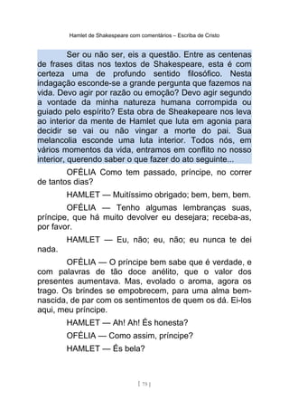 Hamlet de Shakespeare com comentários – Escriba de Cristo
Ser ou não ser, eis a questão. Entre as centenas
de frases ditas nos textos de Shakespeare, esta é com
certeza uma de profundo sentido filosófico. Nesta
indagação esconde-se a grande pergunta que fazemos na
vida. Devo agir por razão ou emoção? Devo agir segundo
a vontade da minha natureza humana corrompida ou
guiado pelo espírito? Esta obra de Sheakepeare nos leva
ao interior da mente de Hamlet que luta em agonia para
decidir se vai ou não vingar a morte do pai. Sua
melancolia esconde uma luta interior. Todos nós, em
vários momentos da vida, entramos em conflito no nosso
interior, querendo saber o que fazer do ato seguinte...
OFÉLIA Como tem passado, príncipe, no correr
de tantos dias?
HAMLET — Muitíssimo obrigado; bem, bem, bem.
OFÉLIA — Tenho algumas lembranças suas,
príncipe, que há muito devolver eu desejara; receba-as,
por favor.
HAMLET — Eu, não; eu, não; eu nunca te dei
nada.
OFÉLIA — O príncipe bem sabe que é verdade, e
com palavras de tão doce anélito, que o valor dos
presentes aumentava. Mas, evolado o aroma, agora os
trago. Os brindes se empobrecem, para uma alma bem-
nascida, de par com os sentimentos de quem os dá. Ei-los
aqui, meu príncipe.
HAMLET — Ah! Ah! És honesta?
OFÉLIA — Como assim, príncipe?
HAMLET — És bela?
[ 75 ]
 