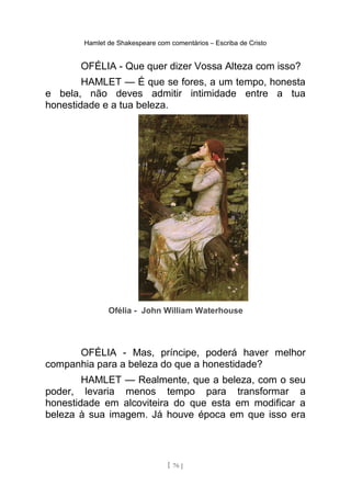 Hamlet de Shakespeare com comentários – Escriba de Cristo
OFÉLIA - Que quer dizer Vossa Alteza com isso?
HAMLET — É que se fores, a um tempo, honesta
e bela, não deves admitir intimidade entre a tua
honestidade e a tua beleza.
Ofélia - John William Waterhouse
OFÉLIA - Mas, príncipe, poderá haver melhor
companhia para a beleza do que a honestidade?
HAMLET — Realmente, que a beleza, com o seu
poder, levaria menos tempo para transformar a
honestidade em alcoviteira do que esta em modificar a
beleza à sua imagem. Já houve época em que isso era
[ 76 ]
 