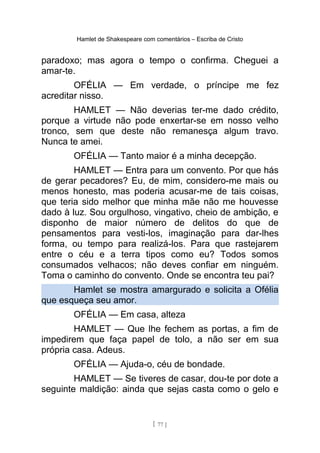 Hamlet de Shakespeare com comentários – Escriba de Cristo
paradoxo; mas agora o tempo o confirma. Cheguei a
amar-te.
OFÉLIA — Em verdade, o príncipe me fez
acreditar nisso.
HAMLET — Não deverias ter-me dado crédito,
porque a virtude não pode enxertar-se em nosso velho
tronco, sem que deste não remanesça algum travo.
Nunca te amei.
OFÉLIA — Tanto maior é a minha decepção.
HAMLET — Entra para um convento. Por que hás
de gerar pecadores? Eu, de mim, considero-me mais ou
menos honesto, mas poderia acusar-me de tais coisas,
que teria sido melhor que minha mãe não me houvesse
dado à luz. Sou orgulhoso, vingativo, cheio de ambição, e
disponho de maior número de delitos do que de
pensamentos para vesti-los, imaginação para dar-lhes
forma, ou tempo para realizá-los. Para que rastejarem
entre o céu e a terra tipos como eu? Todos somos
consumados velhacos; não deves confiar em ninguém.
Toma o caminho do convento. Onde se encontra teu pai?
Hamlet se mostra amargurado e solicita a Ofélia
que esqueça seu amor.
OFÉLIA — Em casa, alteza
HAMLET — Que lhe fechem as portas, a fim de
impedirem que faça papel de tolo, a não ser em sua
própria casa. Adeus.
OFÉLIA — Ajuda-o, céu de bondade.
HAMLET — Se tiveres de casar, dou-te por dote a
seguinte maldição: ainda que sejas casta como o gelo e
[ 77 ]
 