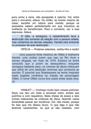 Hamlet de Shakespeare com comentários – Escriba de Cristo
pura como a neve, não escaparás à calúnia. Vai; entra
para o convento; adeus. Ou então, se tiveres mesmo de
casar, escolhe um néscio para marido, porque os
assisados sabem perfeitamente em que monstros as
mulheres os transformam. Para o convento, vai; e isso
depressa. Adeus.
O ódio, a amargura, o ressentimento leva a
destruição não somente da relação com a pessoa odiada,
mas contamina as demais relações. Hamlet esta entrando
no processo de auto-destruição.
OFÉLIA — Poderes celestiais, restituí-lhe a razão!
Uma possível fonte histórica de Ofélia é Katherine
Hamlet, uma mulher jovem que caiu ao Rio Avon e
morreu afogada, em maio de 1579. Embora se tenha
concluído que a jovem se desequilibrou enquanto
carregava bastante peso, os rumores da altura indicavam
que sofria de uma desilusão amorosa que conduzira ao
suicídio. É possível que Shakespeare se tenha inspirado
nesta tragédia romântica na criação da personagem
Ofélia. O nome Ofélia nunca fora usado antes desta obra.
(2)
HAMLET — Conheço muito bem vossas pinturas;
Deus vos deu um rosto e arrumais outro; andais aos
pulinhos e com requebros, falais cheias de esses e dais
nomes indecentes às criaturas de Deus, fazendo vossa
leviandade passar por inocência. Vai; não insisto, porque
foi isso que me deixou louco. O que digo é que não
teremos casamentos; os que já são casados, com
[ 78 ]
 