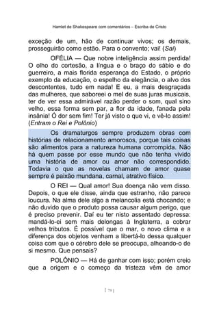 Hamlet de Shakespeare com comentários – Escriba de Cristo
exceção de um, hão de continuar vivos; os demais,
prosseguirão como estão. Para o convento; vai! (Sai)
OFÉLIA — Que nobre inteligência assim perdida!
O olho do cortesão, a língua e o braço do sábio e do
guerreiro, a mais florida esperança do Estado, o próprio
exemplo da educação, o espelho da elegância, o alvo dos
descontentes, tudo em nada! E eu, a mais desgraçada
das mulheres, que saboreei o mel de suas juras musicais,
ter de ver essa admirável razão perder o som, qual sino
velho, essa forma sem par, a flor da idade, fanada pela
insânia! Ó dor sem fim! Ter já visto o que vi, e vê-lo assim!
(Entram o Rei e Polônio)
Os dramaturgos sempre produzem obras com
histórias de relacionamento amorosos, porque tais coisas
são alimentos para a natureza humana corrompida. Não
há quem passe por esse mundo que não tenha vivido
uma história de amor ou amor não correspondido.
Todavia o que as novelas chamam de amor quase
sempre é paixão mundana, carnal, atrativo físico.
O REI — Qual amor! Sua doença não vem disso.
Depois, o que ele disse, ainda que estranho, não parece
loucura. Na alma dele algo a melancolia está chocando; e
não duvido que o produto possa causar algum perigo, que
é preciso prevenir. Daí eu ter nisto assentado depressa:
mandá-lo-ei sem mais delongas à Inglaterra, a cobrar
velhos tributos. É possível que o mar, o novo clima e a
diferença dos objetos venham a libertá-lo dessa qualquer
coisa com que o cérebro dele se preocupa, alheando-o de
si mesmo. Que pensais?
POLÔNIO — Há de ganhar com isso; porém creio
que a origem e o começo da tristeza vêm de amor
[ 79 ]
 