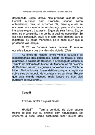 Hamlet de Shakespeare com comentários – Escriba de Cristo
desprezado. Então, Ofélia? Não precisas falar de lorde
Hamlet; ouvimos tudo. Procedei, senhor, como
entenderdes; mas, se achardes útil, fazei que ele se
encontre com a rainha depois da peça, para, a sós, falar-
lhe sobre o que o traz assim. E que ela seja franca. Eu, de
mim, se o consentis, me ponho a ouvi-los escondido. Se
ela nada conseguir, enviá-lo-ei sem mais demora para a
Inglaterra, ou então mandareis pô-lo onde quer que a
prudência vos indique.
O REI — Far-se-á dessa maneira. É sempre
ousada a loucura dos grandes não vigiada. (Sai)
Ao longo da história temos visto a loucura e as
megalomanias dos poderosos, desde os faraós e suas
pirâmides, o palácio de Herodes, o areópago de Atenas, o
Templo de Salomão do bispo Edir Macedo, os 50 palácios
de Saddan Hussein, as guerras napoleônicas, o Reich de
Hitler. Muitos loucos foram detidos porque a vigilância
sobre eles os impediu de cometer mais sandices. Receio
que este mundo recebeu mais loucos do que eles
puderam se revelarem...
-------------------------------------------------
Cena II
Entram Hamlet e alguns atores.
HAMLET — Tem a bondade de dizer aquele
trecho do jeito que eu ensinei, com naturalidade. Se
encheres a boca, como costumam fazer muitos dos
[ 80 ]
 