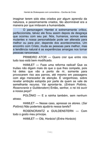 Hamlet de Shakespeare com comentários – Escriba de Cristo
imaginar terem sido eles criados por algum aprendiz da
natureza, e pessimamente criados, tão abominável era a
maneira por que imitavam a humanidade.
O personagem Hamlet é extremamente crítico,
perfeccionista, talvez ele ficou assim depois da desgraça
que ocorreu com seu pai. Nós, humanos, somos seres
mutantes e nossa personalidade pode ser alterada para
melhor ou para pior, depende dos acontecimentos. Um
encontro com Cristo, muda as pessoas para melhor, mas
a tendência natural é as experiências amargas nos tornar
pessoas rancorosas.
PRIMEIRO ATOR — Quero crer que entre nós
tudo isso está bem modificado.
HAMLET — Faze uma reforma radical! Que os
truões não digam mais do que o que lhes compete, pois
há deles que vão a ponto de rir, somente para
provocarem riso aos parvos, até mesmo em passagens
com algo merecedor de atenção. É vergonhoso, sobre
revelar ambição estúpida por parte de quem se vale de
semelhante recurso. Vai aprontar-te. (Entram Polônio,
Rosencrantz e Guildenstern) Então, senhor, o rei irá ouvir
a nossa peça?
POLÔNIO — E a rainha também, sem nenhum
atraso.
HAMLET — Nesse caso, apressai os atores. (Sai
Polônio) Não poderíeis ajudá-lo nessa tarefa?
ROSENCRANTZ e GUILDENSTERN — Com
todo o gosto meu príncipe.
HAMLET — Olá, Horácio! (Entra Horácio)
[ 82 ]
 