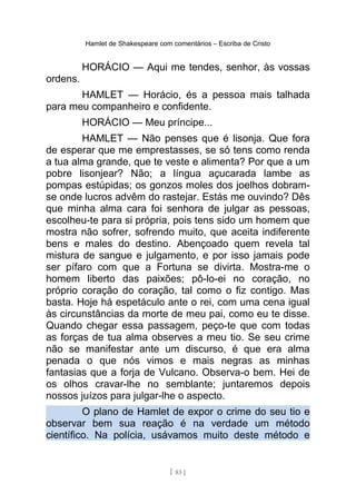 Hamlet de Shakespeare com comentários – Escriba de Cristo
HORÁCIO — Aqui me tendes, senhor, às vossas
ordens.
HAMLET — Horácio, és a pessoa mais talhada
para meu companheiro e confidente.
HORÁCIO — Meu príncipe...
HAMLET — Não penses que é lisonja. Que fora
de esperar que me emprestasses, se só tens como renda
a tua alma grande, que te veste e alimenta? Por que a um
pobre lisonjear? Não; a língua açucarada lambe as
pompas estúpidas; os gonzos moles dos joelhos dobram-
se onde lucros advêm do rastejar. Estás me ouvindo? Dês
que minha alma cara foi senhora de julgar as pessoas,
escolheu-te para si própria, pois tens sido um homem que
mostra não sofrer, sofrendo muito, que aceita indiferente
bens e males do destino. Abençoado quem revela tal
mistura de sangue e julgamento, e por isso jamais pode
ser pífaro com que a Fortuna se divirta. Mostra-me o
homem liberto das paixões; pô-lo-ei no coração, no
próprio coração do coração, tal como o fiz contigo. Mas
basta. Hoje há espetáculo ante o rei, com uma cena igual
às circunstâncias da morte de meu pai, como eu te disse.
Quando chegar essa passagem, peço-te que com todas
as forças de tua alma observes a meu tio. Se seu crime
não se manifestar ante um discurso, é que era alma
penada o que nós vimos e mais negras as minhas
fantasias que a forja de Vulcano. Observa-o bem. Hei de
os olhos cravar-lhe no semblante; juntaremos depois
nossos juízos para julgar-lhe o aspecto.
O plano de Hamlet de expor o crime do seu tio e
observar bem sua reação é na verdade um método
científico. Na polícia, usávamos muito deste método e
[ 83 ]
 