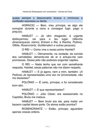Hamlet de Shakespeare com comentários – Escriba de Cristo
quase sempre o desconcerto levava o criminoso a
confissão expressa ou tácita.
HORÁCIO — Bem, meu príncipe; se algo ele
surrupiar durante a cena e conseguir fugir, pago o
prejuízo.
HAMLET — Já vêm chegando; é urgente
disfarçarmos; vai para o teu lugar. (Marcha
dinamarquesa; clarins. Entram o Rei, a Rainha, Polônio,
Ofélia, Rosencrantz, Guildenstern e outras pessoas)
O REI — Como vive o nosso primo Hamlet?
HAMLET — Otimamente, na verdade; da comida
dos camaleões; alimento-me de ar e entupo-me com
promessas. Desse jeito não podereis engordar capões.
O REI — Nada tenho que ver com semelhante
resposta, Hamlet; essas palavras não me dizem respeito.
HAMLET — E já agora, nem a mim, também. (A
Polônio) Já representastes uma vez na Universidade, não
mo dissestes?
POLÔNIO — É certo, príncipe; e fui considerado
bom ator.
HAMLET — E que representastes?
POLÔNIO — Júlio César; era assassinado no
Capitólio; Bruto me matava.
HAMLET — Bem bruto era ele, para matar um
bezerro capital desse porte. Os atores estão prontos?
ROSENCRANTZ — Estão, príncipe; aguardam
apenas vossas ordens.
[ 84 ]
 