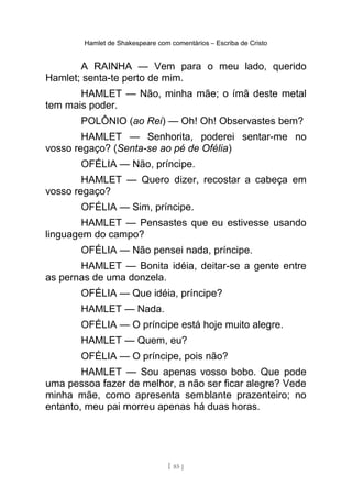 Hamlet de Shakespeare com comentários – Escriba de Cristo
A RAINHA — Vem para o meu lado, querido
Hamlet; senta-te perto de mim.
HAMLET — Não, minha mãe; o ímã deste metal
tem mais poder.
POLÔNIO (ao Rei) — Oh! Oh! Observastes bem?
HAMLET — Senhorita, poderei sentar-me no
vosso regaço? (Senta-se ao pé de Ofélia)
OFÉLIA — Não, príncipe.
HAMLET — Quero dizer, recostar a cabeça em
vosso regaço?
OFÉLIA — Sim, príncipe.
HAMLET — Pensastes que eu estivesse usando
linguagem do campo?
OFÉLIA — Não pensei nada, príncipe.
HAMLET — Bonita idéia, deitar-se a gente entre
as pernas de uma donzela.
OFÉLIA — Que idéia, príncipe?
HAMLET — Nada.
OFÉLIA — O príncipe está hoje muito alegre.
HAMLET — Quem, eu?
OFÉLIA — O príncipe, pois não?
HAMLET — Sou apenas vosso bobo. Que pode
uma pessoa fazer de melhor, a não ser ficar alegre? Vede
minha mãe, como apresenta semblante prazenteiro; no
entanto, meu pai morreu apenas há duas horas.
[ 85 ]
 