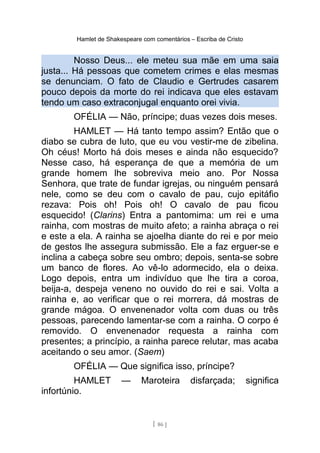 Hamlet de Shakespeare com comentários – Escriba de Cristo
Nosso Deus... ele meteu sua mãe em uma saia
justa... Há pessoas que cometem crimes e elas mesmas
se denunciam. O fato de Claudio e Gertrudes casarem
pouco depois da morte do rei indicava que eles estavam
tendo um caso extraconjugal enquanto orei vivia.
OFÉLIA — Não, príncipe; duas vezes dois meses.
HAMLET — Há tanto tempo assim? Então que o
diabo se cubra de luto, que eu vou vestir-me de zibelina.
Oh céus! Morto há dois meses e ainda não esquecido?
Nesse caso, há esperança de que a memória de um
grande homem lhe sobreviva meio ano. Por Nossa
Senhora, que trate de fundar igrejas, ou ninguém pensará
nele, como se deu com o cavalo de pau, cujo epitáfio
rezava: Pois oh! Pois oh! O cavalo de pau ficou
esquecido! (Clarins) Entra a pantomima: um rei e uma
rainha, com mostras de muito afeto; a rainha abraça o rei
e este a ela. A rainha se ajoelha diante do rei e por meio
de gestos lhe assegura submissão. Ele a faz erguer-se e
inclina a cabeça sobre seu ombro; depois, senta-se sobre
um banco de flores. Ao vê-lo adormecido, ela o deixa.
Logo depois, entra um indivíduo que lhe tira a coroa,
beija-a, despeja veneno no ouvido do rei e sai. Volta a
rainha e, ao verificar que o rei morrera, dá mostras de
grande mágoa. O envenenador volta com duas ou três
pessoas, parecendo lamentar-se com a rainha. O corpo é
removido. O envenenador requesta a rainha com
presentes; a princípio, a rainha parece relutar, mas acaba
aceitando o seu amor. (Saem)
OFÉLIA — Que significa isso, príncipe?
HAMLET — Maroteira disfarçada; significa
infortúnio.
[ 86 ]
 