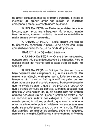 Hamlet de Shakespeare com comentários – Escriba de Cristo
no amor, constante, mas se o amor é tranqüilo, o medo é
instante; um grande amor nos sustos se confirma;
crescendo o medo, o amor também se afirma.
O REI DA PEÇA — Muito cedo deixar-te me é
forçoso, que me oprime a fraqueza. No formoso mundo
tens de viver, sempre acatada, porventura escolhida e
muito amada por um segundo...
A RAINHA DA PEÇA — Basta! Basta! Um feito de
tal negror me condenara o peito. Só se alegra com outro
companheiro quem foi causa da morte do primeiro.
HAMLET (à parte) — Isso é absinto.
A RAINHA DA PEÇA — O interesse mesquinho,
nunca o amor, do segundo consórcio é o causador. Fora o
esposo matar do mesmo jeito a cada beijo do outro no
seu leito.
O REI DA PEÇA — Sei que és sincera; mas é
bem freqüente não cumprirmos a jura mais ardente. Da
memória a intenção é simples serva; forte ao nascer, o
tempo a não conserva; fruto que está no galho por ser
duro, para cair por si quando maduro. Parece necessário
que no olvido se atire o que a nós próprios é devido. O
que a paixão concebe de perfeito, suprimida a paixão fica
desfeito. A violência da dor ou da alegria com sua própria
atuação não dura um dia. Onde o prazer se exalta a dor
se encolhe; um nada a dor extingue e o riso tolhe. O
mundo passa; é natural, portanto, que com a fortuna o
amor se altere tanto; pois é problema que ainda está sem
norte, se a sorte guia o amor, ou o amor a sorte. Cai um
dos grandes, somem-se os amigos; sobe um pequeno,
adulam-no inimigos. Daí ligar-se o amor sempre à fortuna;
[ 88 ]
 