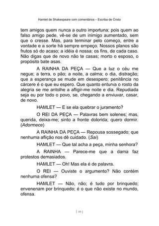 Hamlet de Shakespeare com comentários – Escriba de Cristo
tem amigos quem nunca a outro importuna; pois quem ao
falso amigo pede, vê-se de um inimigo aumentado, sem
que o cresse. Mas, para terminar pelo começo, entre a
vontade e a sorte há sempre empeço. Nossos planos são
frutos só do acaso; a idéia é nossa; os fins, de cada caso.
Não digas que de novo não te casas; morto o esposo, o
propósito bate asas.
A RAINHA DA PEÇA — Que a luz o céu me
negue; a terra, o pão; a noite, a calma; o dia, distração;
que a esperança se mude em desespero; penitência no
cárcere é o que eu espero. Que quanto enturva o rosto da
alegria se me antolhe a afligir-me noite e dia. Repudiada
seja eu por todo o povo, se, chegando a enviuvar, casar,
de novo.
HAMLET — E se ela quebrar o juramento?
O REI DA PEÇA — Palavras bem solenes; mas,
querida, deixa-me; sinto a fronte dolorida; quero dormir.
(Adormece)
A RAINHA DA PEÇA — Repousa sossegado; que
nenhuma aflição nos dê cuidado. (Sai)
HAMLET — Que tal acha a peça, minha senhora?
A RAINHA — Parece-me que a dama faz
protestos demasiados.
HAMLET — Oh! Mas ela é de palavra.
O REI — Ouviste o argumento? Não contém
nenhuma ofensa?
HAMLET — Não, não; é tudo por brinquedo;
envenenam por brinquedo; é o que não existe no mundo,
ofensa.
[ 89 ]
 
