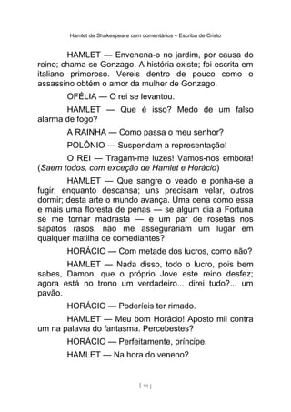 Hamlet de Shakespeare com comentários – Escriba de Cristo
HAMLET — Envenena-o no jardim, por causa do
reino; chama-se Gonzago. A história existe; foi escrita em
italiano primoroso. Vereis dentro de pouco como o
assassino obtém o amor da mulher de Gonzago.
OFÉLIA — O rei se levantou.
HAMLET — Que é isso? Medo de um falso
alarma de fogo?
A RAINHA — Como passa o meu senhor?
POLÔNIO — Suspendam a representação!
O REI — Tragam-me luzes! Vamos-nos embora!
(Saem todos, com exceção de Hamlet e Horácio)
HAMLET — Que sangre o veado e ponha-se a
fugir, enquanto descansa; uns precisam velar, outros
dormir; desta arte o mundo avança. Uma cena como essa
e mais uma floresta de penas — se algum dia a Fortuna
se me tornar madrasta — e um par de rosetas nos
sapatos rasos, não me assegurariam um lugar em
qualquer matilha de comediantes?
HORÁCIO — Com metade dos lucros, como não?
HAMLET — Nada disso, todo o lucro, pois bem
sabes, Damon, que o próprio Jove este reino desfez;
agora está no trono um verdadeiro... direi tudo?... um
pavão.
HORÁCIO — Poderíeis ter rimado.
HAMLET — Meu bom Horácio! Aposto mil contra
um na palavra do fantasma. Percebestes?
HORÁCIO — Perfeitamente, príncipe.
HAMLET — Na hora do veneno?
[ 91 ]
 