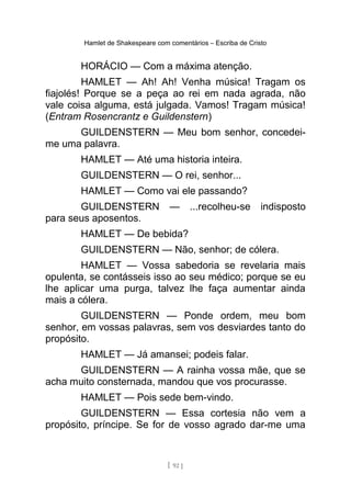 Hamlet de Shakespeare com comentários – Escriba de Cristo
HORÁCIO — Com a máxima atenção.
HAMLET — Ah! Ah! Venha música! Tragam os
fiajolés! Porque se a peça ao rei em nada agrada, não
vale coisa alguma, está julgada. Vamos! Tragam música!
(Entram Rosencrantz e Guildenstern)
GUILDENSTERN — Meu bom senhor, concedei-
me uma palavra.
HAMLET — Até uma historia inteira.
GUILDENSTERN — O rei, senhor...
HAMLET — Como vai ele passando?
GUILDENSTERN — ...recolheu-se indisposto
para seus aposentos.
HAMLET — De bebida?
GUILDENSTERN — Não, senhor; de cólera.
HAMLET — Vossa sabedoria se revelaria mais
opulenta, se contásseis isso ao seu médico; porque se eu
lhe aplicar uma purga, talvez lhe faça aumentar ainda
mais a cólera.
GUILDENSTERN — Ponde ordem, meu bom
senhor, em vossas palavras, sem vos desviardes tanto do
propósito.
HAMLET — Já amansei; podeis falar.
GUILDENSTERN — A rainha vossa mãe, que se
acha muito consternada, mandou que vos procurasse.
HAMLET — Pois sede bem-vindo.
GUILDENSTERN — Essa cortesia não vem a
propósito, príncipe. Se for de vosso agrado dar-me uma
[ 92 ]
 