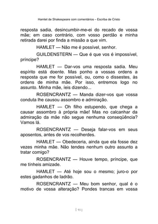 Hamlet de Shakespeare com comentários – Escriba de Cristo
resposta sadia, desincumbir-me-ei do recado de vossa
mãe; em caso contrário, com vosso perdão e minha
retirada darei por finda a missão a que vim.
HAMLET — Não me é possível, senhor.
GUILDENSTERN — Que é que vos é impossível,
príncipe?
HAMLET — Dar-vos uma resposta sadia. Meu
espírito está doente. Mas ponho a vossas ordens a
resposta que me for possível, ou, como o dissestes, às
ordens de minha mãe. Por isso, entremos logo no
assunto. Minha mãe, íeis dizendo...
ROSENCRANTZ — Manda dizer-vos que vossa
conduta lhe causou assombro e admiração.
HAMLET — Oh filho estupendo, que chega a
causar assombro à própria mãe! Mas no calcanhar da
admiração da mãe não segue nenhuma conseqüência?
Vamos lá.
ROSENCRANTZ — Deseja falar-vos em seus
aposentos, antes de vos recolherdes.
HAMLET — Obedeceria, ainda que ela fosse dez
vezes minha mãe. Não tendes nenhum outro assunto a
tratar comigo?
ROSENCRANTZ — Houve tempo, príncipe, que
me tínheis amizade.
HAMLET — Até hoje sou o mesmo; juro-o por
estes gadanhos de ladrão.
ROSENCRANTZ — Meu bom senhor, qual é o
motivo de vossa alteração? Pondes trancas em vossa
[ 93 ]
 