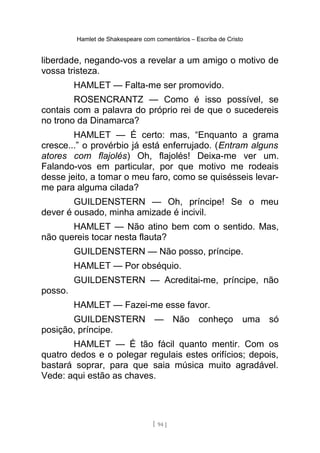 Hamlet de Shakespeare com comentários – Escriba de Cristo
liberdade, negando-vos a revelar a um amigo o motivo de
vossa tristeza.
HAMLET — Falta-me ser promovido.
ROSENCRANTZ — Como é isso possível, se
contais com a palavra do próprio rei de que o sucedereis
no trono da Dinamarca?
HAMLET — É certo: mas, “Enquanto a grama
cresce...” o provérbio já está enferrujado. (Entram alguns
atores com flajolés) Oh, flajolés! Deixa-me ver um.
Falando-vos em particular, por que motivo me rodeais
desse jeito, a tomar o meu faro, como se quisésseis levar-
me para alguma cilada?
GUILDENSTERN — Oh, príncipe! Se o meu
dever é ousado, minha amizade é incivil.
HAMLET — Não atino bem com o sentido. Mas,
não quereis tocar nesta flauta?
GUILDENSTERN — Não posso, príncipe.
HAMLET — Por obséquio.
GUILDENSTERN — Acreditai-me, príncipe, não
posso.
HAMLET — Fazei-me esse favor.
GUILDENSTERN — Não conheço uma só
posição, príncipe.
HAMLET — É tão fácil quanto mentir. Com os
quatro dedos e o polegar regulais estes orifícios; depois,
bastará soprar, para que saia música muito agradável.
Vede: aqui estão as chaves.
[ 94 ]
 