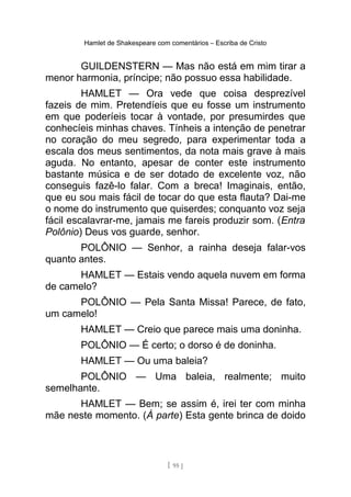 Hamlet de Shakespeare com comentários – Escriba de Cristo
GUILDENSTERN — Mas não está em mim tirar a
menor harmonia, príncipe; não possuo essa habilidade.
HAMLET — Ora vede que coisa desprezível
fazeis de mim. Pretendíeis que eu fosse um instrumento
em que poderíeis tocar à vontade, por presumirdes que
conhecíeis minhas chaves. Tínheis a intenção de penetrar
no coração do meu segredo, para experimentar toda a
escala dos meus sentimentos, da nota mais grave à mais
aguda. No entanto, apesar de conter este instrumento
bastante música e de ser dotado de excelente voz, não
conseguis fazê-lo falar. Com a breca! Imaginais, então,
que eu sou mais fácil de tocar do que esta flauta? Dai-me
o nome do instrumento que quiserdes; conquanto voz seja
fácil escalavrar-me, jamais me fareis produzir som. (Entra
Polônio) Deus vos guarde, senhor.
POLÔNIO — Senhor, a rainha deseja falar-vos
quanto antes.
HAMLET — Estais vendo aquela nuvem em forma
de camelo?
POLÔNIO — Pela Santa Missa! Parece, de fato,
um camelo!
HAMLET — Creio que parece mais uma doninha.
POLÔNIO — É certo; o dorso é de doninha.
HAMLET — Ou uma baleia?
POLÔNIO — Uma baleia, realmente; muito
semelhante.
HAMLET — Bem; se assim é, irei ter com minha
mãe neste momento. (À parte) Esta gente brinca de doido
[ 95 ]
 