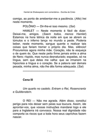 Hamlet de Shakespeare com comentários – Escriba de Cristo
comigo, ao ponto de arrebentar-me a paciência. (Alto) Irei
neste momento.
POLÔNIO — Dir-lhe-ei isso mesmo. (Sai)
HAMLET — Neste momento é fácil de dizer.
Deixai-me, amigos. (Saem todos, menos Hamlet)
Estamos na hora tétrica da noite em que se abrem os
túmulos e o inferno lança no mundo a peste. Poderia
beber, neste momento, sangue quente e realizar tais
coisas que fariam tremer o próprio dia. Mas, silêncio!
Procuremos agora minha mãe. Coração, não te esqueça
o de quem és. Que neste peito firme jamais entre a alma
de Nero; ríspido, mas nunca desnaturado; espadas, só na
língua, sem que delas me valha: que se irmanem na
hipocrisia a língua e o coração. Se a palavra sair demais
pesada, minha alma, não lhe dês forma adequada. (Sai)
-------------------------------------------------------
Cena III
Um quarto no castelo. Entram o Rei, Rosencrantz
e Guildenstern.
O REI — Não me agrada. Além disso, constitui
perigo para nós deixar sem peias sua loucura. Assim, ide
aprontar-vos, que vossas instruções mandarei logo e ele
para a Inglaterra irá convosco. Nossa real dignidade não
comporta os riscos que a toda hora seus caprichos fazem
nascer.
[ 96 ]
 