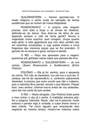 Hamlet de Shakespeare com comentários – Escriba de Cristo
GUILDENSTERN — Iremos aprontar-nos. O
medo religioso e santo cuida da salvação de tantas
existências que se nutrem de Vossa Majestade.
ROSENCRANTZ — A própria vida singular
precisa, com toda a força e as armas do intelecto,
defender-se de danos. Que dizer-se da alma de que
depende sempre a vida de tanta gente? Nunca a
majestade morre sozinha; qual voragem, chupa quanto
está perto; é roda gigantesca que nos raios contêm dez
mil coisinhas encaixadas, e cuja queda implica a ruína
fragorosa das menores peças que se lhe prendem. O
gemido do rei sempre é geral, sempre é alarido.
O REI — Peço vos apresseis para a viagem;
queremos pôr grilhetas nesse medo que passeia tão livre.
ROSENCRANTZ e GUILDENSTERN — Já nos
vamos. (Saem Rosencrantz e Guildenstern) (Entra
Polônio)
POLÔNIO — Ele já foi, senhor, para o aposento
da rainha. Por trás do reposteiro vou pôr-me a ouvi-los. É
certeza, ela há de repreendê-lo; e, conforme sabiamente
dissestes, é preciso que outro ouvido que não o materno,
pois a natureza fê-lo parcial, escute o que falarem. Passai
bem, meu senhor; chamar-vos-ei antes de vos deitardes,
para dar-vos conta do que souber.
O REI — Muito obrigado. (Sai Polônio) Está podre
o meu crime; o céu já o sente. A maldição primeira pôs-
lhe o estigma: fratricida. Rezar, não me é possível, muito
embora o pendor siga à vontade; a culpa imana vence o
belo intento. Tal como alguém que empreende dois
negócios ao mesmo tempo, mostro-me indeciso sobre
[ 97 ]
 