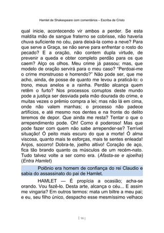 Hamlet de Shakespeare com comentários – Escriba de Cristo
qual inicie, acontecendo vir ambos a perder. Se esta
maldita mão de sangue fraterno se cobrisse, não haveria
chuva suficiente no céu, para deixá-la como a neve? Para
que serve a Graça, se não serve para enfrentar o rosto do
pecado? E a oração, não contem dupla virtude, de
prevenir a queda e obter completo perdão para os que
caem? Alço os olhos. Meu crime já passou; mas, que
modelo de oração servirá para o meu caso? “Perdoai-me
o crime monstruoso e horrendo?” Não pode ser, que me
acho, ainda, de posse de quanto me levou a praticá-lo: o
trono, meus anelos e a rainha. Perdão alcança quem
retêm o furto? Nos processos corruptos deste mundo
pode a justiça ser desviada pela mão dourada do crime, e
muitas vezes o prêmio compra a lei; mas não lá em cima,
onde não valem manhas; o processo não padece
artifícios, e até mesmo nos dentes e na fronte do delito
teremos de depor. Que ainda me resta? Tentar o que o
arrependimento pode. Oh! Como é poderoso! Mas que
pode fazer com quem não sabe arrepender-se? Terrível
situação! Ó peito mais escuro do que a morte! Ó alma
viscosa, quanto mais te esforças, mais te sentes enleada!
Anjos, socorro! Dobra-te, joelho altivo! Coração de aço,
fica tão brando quanto os músculos de um recém-nato.
Tudo talvez volte a ser como era. (Afasta-se e ajoelha)
(Entra Hamlet)
Polônio era homem de confiança do rei Claudio e
sabia do assassinato do pai de Hamlet.
HAMLET — É propícia a ocasião; acha-se
orando. Vou fazê-lo. Desta arte, alcança o céu... E assim
me vingaria? Em outros termos: mata um biltre a meu pai;
e eu, seu filho único, despacho esse mesmíssimo velhaco
[ 98 ]
 