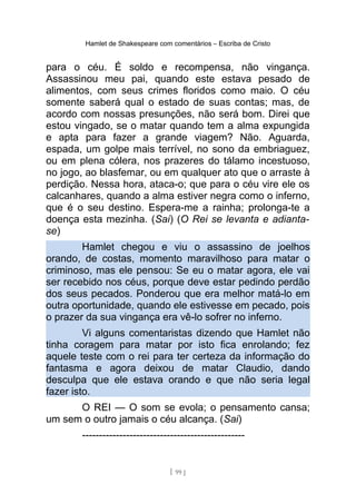 Hamlet de Shakespeare com comentários – Escriba de Cristo
para o céu. É soldo e recompensa, não vingança.
Assassinou meu pai, quando este estava pesado de
alimentos, com seus crimes floridos como maio. O céu
somente saberá qual o estado de suas contas; mas, de
acordo com nossas presunções, não será bom. Direi que
estou vingado, se o matar quando tem a alma expungida
e apta para fazer a grande viagem? Não. Aguarda,
espada, um golpe mais terrível, no sono da embriaguez,
ou em plena cólera, nos prazeres do tálamo incestuoso,
no jogo, ao blasfemar, ou em qualquer ato que o arraste à
perdição. Nessa hora, ataca-o; que para o céu vire ele os
calcanhares, quando a alma estiver negra como o inferno,
que é o seu destino. Espera-me a rainha; prolonga-te a
doença esta mezinha. (Sai) (O Rei se levanta e adianta-
se)
Hamlet chegou e viu o assassino de joelhos
orando, de costas, momento maravilhoso para matar o
criminoso, mas ele pensou: Se eu o matar agora, ele vai
ser recebido nos céus, porque deve estar pedindo perdão
dos seus pecados. Ponderou que era melhor matá-lo em
outra oportunidade, quando ele estivesse em pecado, pois
o prazer da sua vingança era vê-lo sofrer no inferno.
Vi alguns comentaristas dizendo que Hamlet não
tinha coragem para matar por isto fica enrolando; fez
aquele teste com o rei para ter certeza da informação do
fantasma e agora deixou de matar Claudio, dando
desculpa que ele estava orando e que não seria legal
fazer isto.
O REI — O som se evola; o pensamento cansa;
um sem o outro jamais o céu alcança. (Sai)
------------------------------------------------
[ 99 ]
 