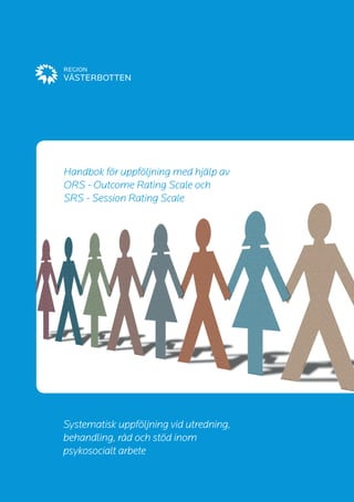 Handbok för uppföljning med hjälp av 
ORS - Outcome Rating Scale och 
SRS - Session Rating Scale 
Systematisk uppföljning vid utredning, 
behandling, råd och stöd inom 
psykosocialt arbete  