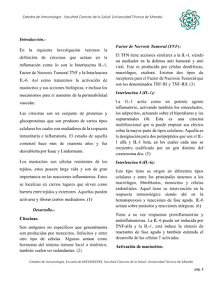 pág. 2
Catedra de Inmunología - Facultad Ciencias de la Salud. Universidad Técnica de Manabí.
Catedra de Inmunología, Escuela de XXXXXXXXXXX, Facultad Ciencias de la Salud. Universidad Técnica de Manabí.
Alergia, tos recurrente, covid-19, dolor articular, asma, artritis,artrosis, dr. Jorge cañarte alcivar, defensas, inmunólogo,
Introducción.-
En la siguiente investigación veremos la
definición de citocinas que actúan en la
inflamación como lo son la Interleucina IL-1,
Factor de Necrosis Tumoral TNF y la Interleucina
IL-6. Así como trataremos la activación de
mastocitos y sus acciones biológicas, e incluso los
mecanismos para el aumento de la permeabilidad
vascular.
Las citocinas son un conjunto de proteínas y
glucoproteínas que son producto de varios tipos
celulares los cuales son mediadores de la respuesta
inmunitaria e inflamatoria. El estudio de aquella
comenzó hace más de cuarenta años y fue
descubierta por Isaac y Lindermann.
Los mastocitos son células resistentes de los
tejidos, estos poseen larga vida y son de gran
importancia en las reacciones inflamatorias. Estos
se localizan en ciertos lugares que sirven como
barrera entre tejidos y exteriores. Aquellos pueden
activarse y liberar ciertos mediadores. (1)
Desarrollo.-
Citocinas:
Son antígenos no específicos que generalmente
son producidas por monocitos, linfocitos y entre
otro tipo de células. Algunas actúan como
hormonas del sistema inmune local o sistémico,
también suelen ser redundantes. (2)
Factor de Necrosis Tumoral (TNF):
El TFN tiene acciones similares a la IL-1, siendo
un mediador en la defensa anti humoral y anti
viral. Este es producido por células dendríticas,
macrófagos, etcétera. Existen dos tipos de
receptores para el Factor de Necrosis Tumoral que
son los denominados TNF-RI y TNF-RII. (3)
Interleucina 1 (IL-1):
La IL-1 actúa como un potente agente
inflamatorio, activando también los osteoclastos,
los adipocitos, actuando sobre el hipotálamo y las
suprarrenales (4). Esta es una citocina
multifuncional que si puede emplear sus efectos
sobre la mayor parte de tipos celulares. Aquella es
la designación para dos polipéptidos que son el IL-
1 alfa y IL-1 beta, en los cuales cada uno se
encuentra codificado por un gen distinto del
cromosoma dos. (5)
Interleucina 6 (IL-6):
Este tipo tiene su origen en diferentes tipos
celulares y entre los principales tenemos a los
macrófagos, fibroblastos, monocitos y células
endoteliales. Aquel tiene su intervención en la
respuesta inmunológica siendo ahí en la
hematopoyesis y reacciones de fase aguda. IL-6
actúan sobre parásitos y reacciones alérgicas. (6)
Tiene a su vez respuestas proinflamatorias y
antiinflamatorias. La IL-6 puede ser inducida por
TNF-alfa y la IL-1, está induce la síntesis de
reactantes de fase aguda y también estimula el
desarrollo de las células T activadas.
Activación de mastocitos:
 