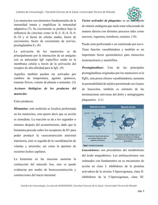 pág. 3
Catedra de Inmunología - Facultad Ciencias de la Salud. Universidad Técnica de Manabí.
Catedra de Inmunología, Escuela de XXXXXXXXXXX, Facultad Ciencias de la Salud. Universidad Técnica de Manabí.
Alergia, tos recurrente, covid-19, dolor articular, asma, artritis,artrosis, dr. Jorge cañarte alcivar, defensas, inmunólogo,
Los mastocitos son elementos fundamentales de la
inmunidad innata y amplifican la inmunidad
adaptativa (7). Su crecimiento se produce bajo la
influencia de citocinas como la IL-3, IL-4, IL-9,
IL-10 y el factor de células madre, factor de
crecimiento, factor de crecimiento de nervios,
prostaglandina E2. (8)
La activación de los mastocitos se da
principalmente por la interacción de un antígeno
con su anticuerpo IgE específico unido en la
membrana celular a través de la activación del
receptor de alta afinidad para la IgE. (9)
Aquellos también pueden ser activados por
cambios de temperatura, agentes químicos,
traumas físicos, veneno de plantas o animales. (3)
Acciones biológicas de los productos del
mastocito:
Estos producen:
Histamina: está molécula se localiza preformada
en los mastocitos, esto quiere decir que su acción
es inmediata. La reacción se da a los segundos o
minutos después del acometimiento, dado que la
histamina procede sobre los receptores de H1 para
poder producir la vasoconstricción arterioral
transitoria, está va seguida de la vasodilatación de
vénulas y arteriolas; así como la apertura de
recientes lechos capilares.
La histamina en las mucosas aumenta la
contracción del músculo liso, esto se puede
evidenciar por medio de broncoconstricción y
contracciones del tracto intestinal.
Factor activador de plaquetas: es un fosfolípido
de síntesis endógena que suele estar relacionado de
manera directa con distintos procesos tales como
necrosis, isquemia, trombosis, etcétera. (10)
Puede estar performado o ser sintetizado por novo.
Tiene función vasodilatadora y también es un
importante factor quimiotáctico para monocitos
mononucleares y neutrófilos.
Prostaglandinas: Una de las principales
prostaglandinas originadas por los mastocitos es la
PgD2, esta posee efectos vasodilatadores, aumenta
la permeabilidad de tejidos permitiendo así el paso
de leucocitos, también es estimulo de las
terminaciones nerviosas del dolor y antiagregante
plaquetario. (11)
Leucotrienos: son procedentes del metabolismo
del ácido araquidónico. Los antileucotrienos son
ordenados con fundamentos en su mecanismo de
acción en clase I: inhibidores de la proteína
activadora de la enzima 5-lipooxigenasa, clase II:
inhibidores de la 5-lipooxigenasa, clase III:
 