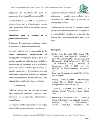 pág. 4
Catedra de Inmunología - Facultad Ciencias de la Salud. Universidad Técnica de Manabí.
Catedra de Inmunología, Escuela de XXXXXXXXXXX, Facultad Ciencias de la Salud. Universidad Técnica de Manabí.
Alergia, tos recurrente, covid-19, dolor articular, asma, artritis,artrosis, dr. Jorge cañarte alcivar, defensas, inmunólogo,
antagonistas del leucotrieno B4, clase IV:
antagonistas de los cisteinil-leucotrienos (12).
Los leucotrienos LTC4, LTD3 y LTE4 tienen los
mismos efectos que la histamina pero con una
mayor potencia de 1.000 a 100.000 veces mayor
en su acción.
Mecanismos para el aumento de la
permeabilidad vascular:
Se han dado dos mecanismos claves que explican
el aumento de la permeabilidad muscular.
Uno tiene relación con la contracción de las
células endoteliales (reorganización de
citoesqueleto), este tiene una duración de 15 a 30
minutos cuando es inducida por mediadores
liberados por los mastocitos y de 4 a 6 horas e
incluso más cuando se induce por citoquinas. El
segundo mecanismo es la transcitosis, que está
relacionado con proteínas de membrana las cuales
actúan como receptores de macromoléculas para
así poder transportarlas a través de citoplasma.
Conclusiones. –
Podemos concluir que las citocinas proceden
como reguladores humorales sistémicos, estás
intervienen en las respuestas inflamatorias e
inmunológicas.
Las citocinas pueden clasificarse por su origen,
efectos biológicos y estímulos en cinco grupos.
Los factores de necrosis tumoral tienen un efecto
anti-tumoral y procede como mediador en el
crecimiento del shock séptico y caquexia en
enfermedades crónicas.
Los efectos de la activación del mastocito pueden
ser variados como vimos entre ellos el aumento de
la permeabilidad vascular, la contracción del
músculo liso, y así mismo estimula la secreción de
moco.
Bibliografía
1. Caslin. H.L., Kiwanuka K.N., Haque T.T.,
Taruselli M.T., MacKnight H.P, ParanjapE.A,
Ryan J.J. Controlling Mast Cell Activation and
Homeostasis: Work Influenced by Bill Paul
That Continues Today . Frontiers in
Immunology. Vol. 9. 2018. pag 868.
DOI=10.3389/fimmu.2018.00868. Recuperado
de:
https://www.frontiersin.org/article/10.3389/fim
mu.2018.00868
2. Murray PR,RKS,&PMA. Microbiología
médica: Elsevier Health Sciences.; 2017.
Recuperado de: https://n9.cl/p58nz
3. Alcívar JC. INMUNOLOGÍA BASICA.: Un
enfoque integral Portoviejo: Ciencia digital;
2019.
4. Dinarello C.A. Overview of the IL-1 family in
innate inflammation and acquired immunity.
Immunol Rev. 2018;281(1):8-27.
doi:10.1111/imr.12621. Recuperado de:
 