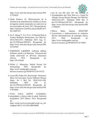 pág. 5
Catedra de Inmunología - Facultad Ciencias de la Salud. Universidad Técnica de Manabí.
Catedra de Inmunología, Escuela de XXXXXXXXXXX, Facultad Ciencias de la Salud. Universidad Técnica de Manabí.
Alergia, tos recurrente, covid-19, dolor articular, asma, artritis,artrosis, dr. Jorge cañarte alcivar, defensas, inmunólogo,
https://www.ncbi.nlm.nih.gov/pmc/articles/PM
C5756628/
5. Ojeda Ramirez JS. Determinación de la
resistencia de enterobacterias aisladas en cloaca
de lagartos caimán mantenidos en cautiveros en
una zoocriadero de Lima. 2017. Recuperado de:
https://repositorio.cientifica.edu.pe/handle/20.5
00.12805/475
6. Xu Y, Zhang Y, Ye J. IL-6: A Potential Role in
Cardiac Metabolic Homeostasis. Int J Mol Sci.
2018;19(9):2474. Published 2018 Aug 21.
doi:10.3390/ijms19092474. Recuperado de:
https://www.ncbi.nlm.nih.gov/pmc/articles/PM
C6164544/
7. PERDIGÓN G,&BMEB. resPuesta inMune
huMoral, celular y de Mucosas.. Valoración del
estado nutricional en diVersas situaciones
clínicas. 2018. Recuperado de:
https://n9.cl/9earh
8. Weller C. Mastocitos. British Society For
Immunology. 2020. Recuperado de:
https://www.medigraphic.com/cgi-
bin/new/resumen.cgi?IDARTICULO=93322
9. Lyons DO, Pullen NA. Beyond IgE: Alternative
Mast Cell Activation Across Different Disease
States. Int J Mol Sci. 2020;21(4):1498.
Published 2020 Feb 22.
doi:10.3390/ijms21041498. Recuperado de:
https://www.ncbi.nlm.nih.gov/pmc/articles/PM
C7073060/
1
0.
Torres García J,&DAS. Fosfolípidos:
propiedades y efectos sobre la salud. Nutrición
hospitalaria. 2015 Marzo; 18(3). Recuperado
de:
https://scielo.isciii.es/scielo.php?script=sci_artt
ext&pid=S0212-16112015000100007
1
1.
Lee K, Lee SH, Kim TH. The Biology of
Prostaglandins and Their Role as a Target for
Allergic Airway Disease Therapy. Int J Mol Sci.
2020;21(5):1851. Published 2020 Mar 8.
doi:10.3390/ijms21051851. Recuperado de:
https://www.ncbi.nlm.nih.gov/pmc/articles/PM
C7084947/
1
2.
Milvia Baños Zamora DESZVMP.
Leucotrienos y antileucotrienos en medicina.
Revista latinoaméricana de patología clínica.
2015 Abril. Recuperado de:
https://www.medigraphic.com/cgi-
bin/new/resumen.cgi?IDARTICULO=59461
 
