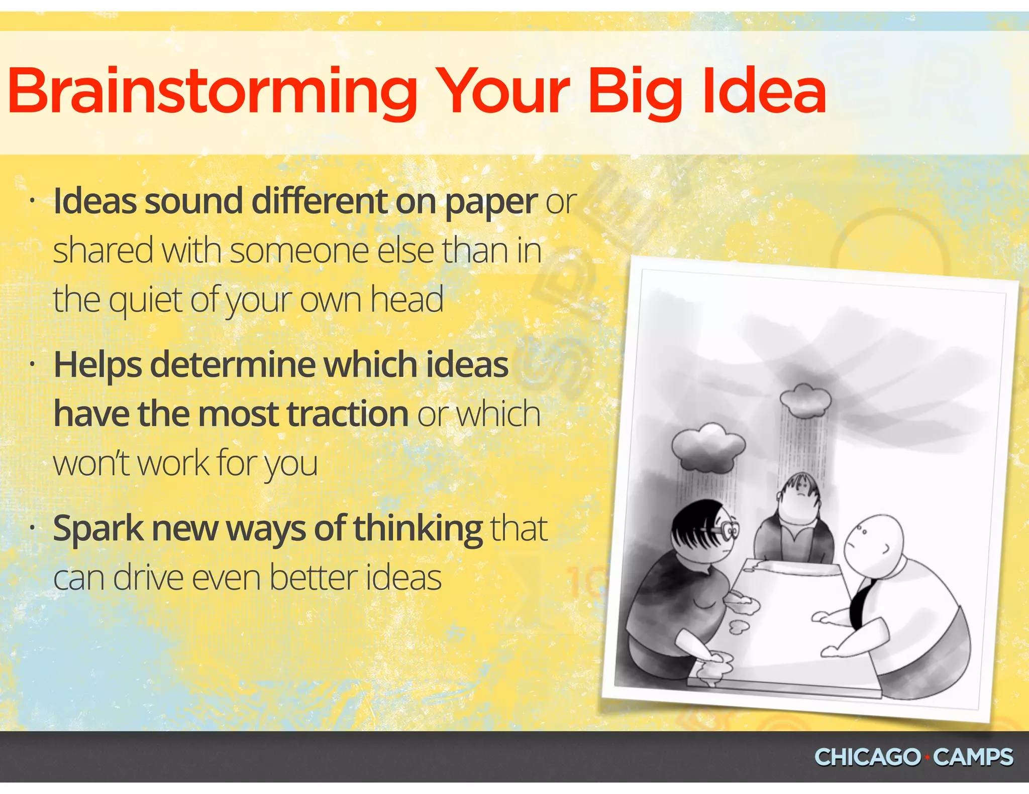 • Ideas sound different on paper or
shared with someone else than in
the quiet of your own head
• Helps determine which ideas
have the most traction or which
won’t work for you
• Spark new ways of thinking that
can drive even better ideas
Brainstorming Your Big Idea
 