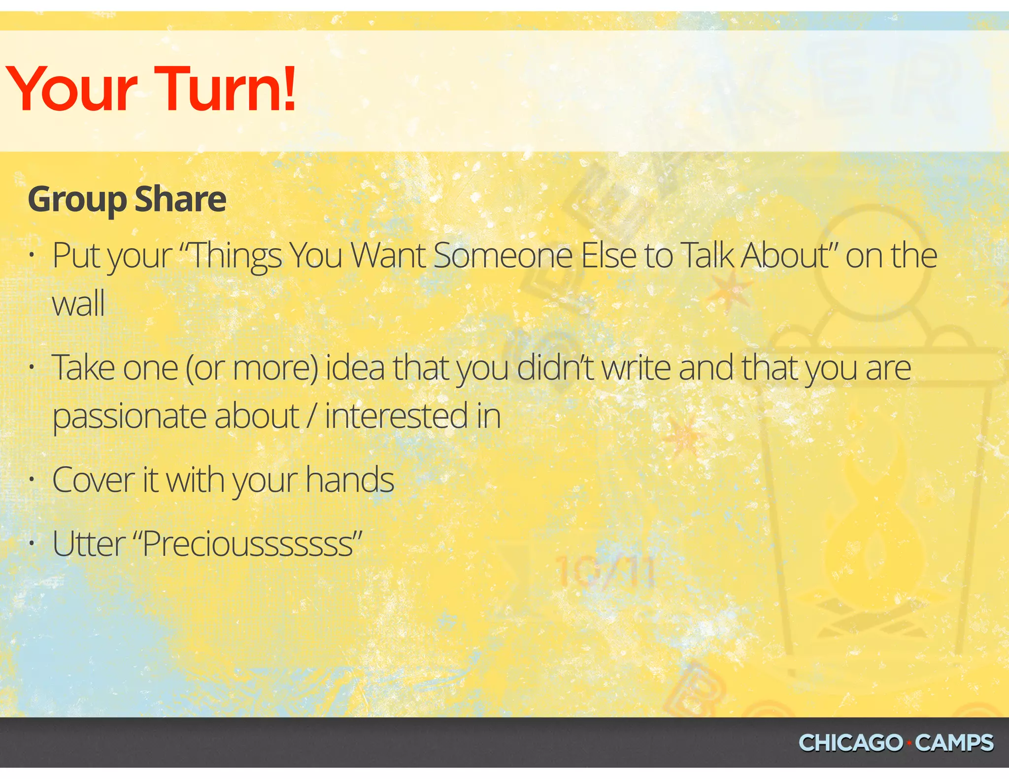 Your Turn!
Group Share
• Put your “Things You Want Someone Else to Talk About” on the
wall
• Take one (or more) idea that you didn’t write and that you are
passionate about / interested in
• Cover it with your hands
• Utter “Preciousssssss”
 