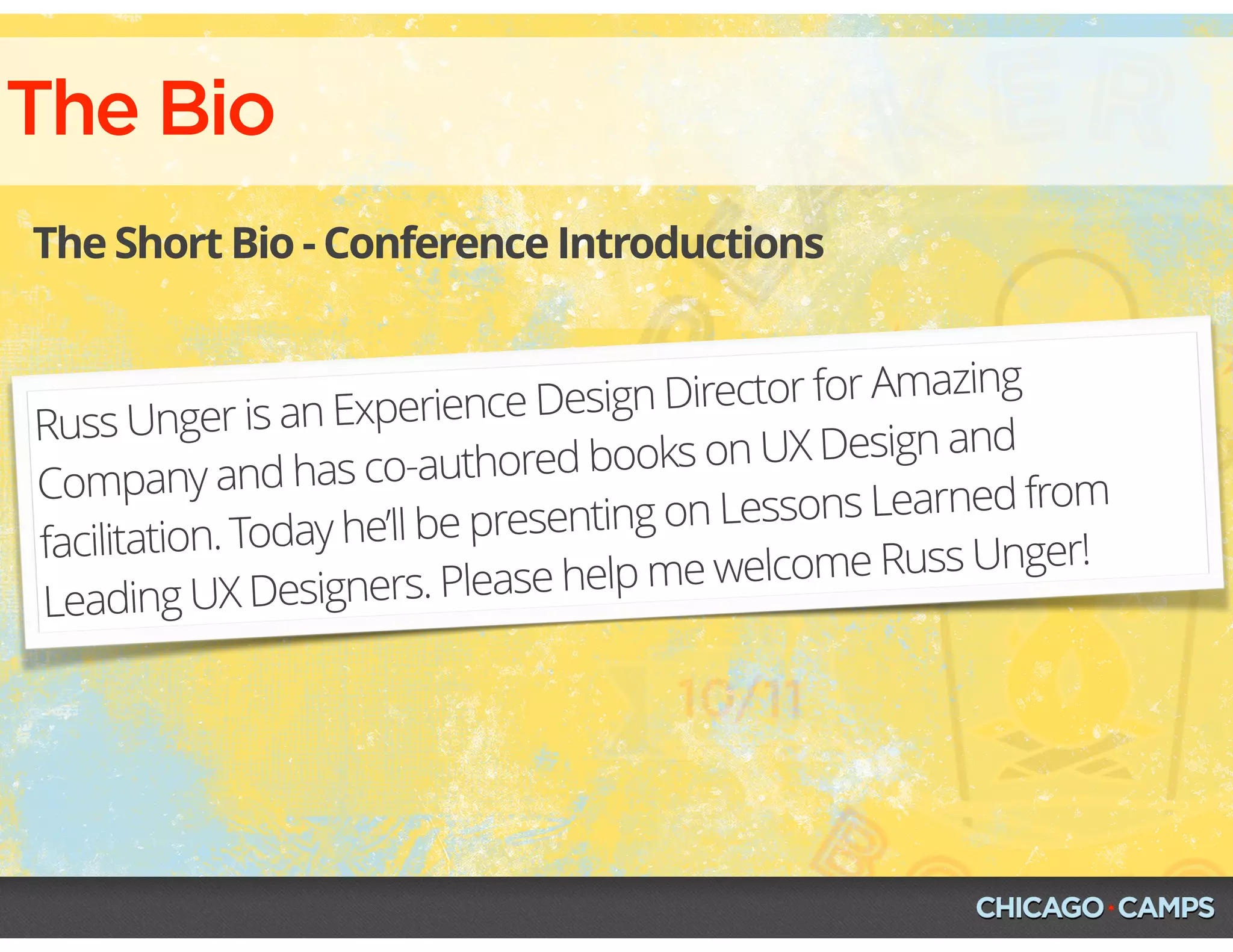 The Bio
The Short Bio - Conference Introductions
Russ Unger is an Experience Design Director for Amazing
Company and has co-authored books on UX Design and
facilitation. Today he’ll be presenting on Lessons Learned from
Leading UX Designers. Please help me welcome Russ Unger!
 